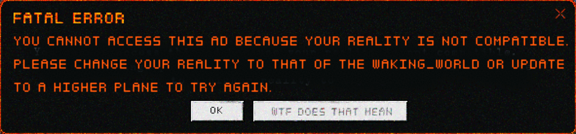 A FATAL ERROR message done in orange letters one a black background. It reads: You cannot access this ad because your reality is incompatible. Please change your reality of that to the WAKING_WORLD or update to a higher plane to try again. Beneath it are two buttons. One is a mere 'OK', and the other, grayed out, says 'WTF DOES THAT MEAN'.